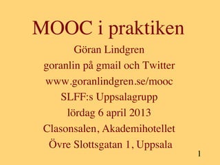 MOOC i praktiken	

        Göran Lindgren 	

 goranlin på gmail och Twitter        	

 www.goranlindgren.se/mooc          	

     SLFF:s Uppsalagrupp       	

      lördag 6 april 2013  	

 Clasonsalen, Akademihotellet          	

  Övre Slottsgatan 1, Uppsala      	

                                             1	

                    	

 