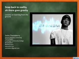Snap back to reality, 
oh there goes gravity 
Lessons on learning from the 
ground 
Sasha Thackaberry 
District Director, eLearning 
Technologies 
Cuyahoga Community College 
@sashatberr 
#MOOCLearn 
edusasha.com 
sashatberr@gmail.com 
 
