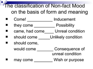 The classification of Non-fact Mood on the basis of form and meaning Come! ___________ Inducement they come _________ Possibility came, had come____ Unreal condition should come _____Unlikely condition should come,  would come _______ Consequence of  unreal condition may come ________ Wish or purpose 