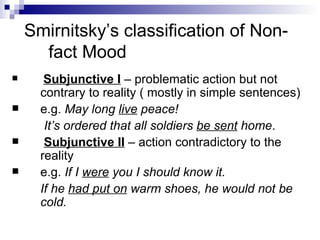 Smirnitsky’s classification of Non-fact Mood Subjunctive I  – problematic action but not contrary to reality ( mostly in simple sentences) e.g.  May long  live  peace! It’s ordered that all soldiers  be sent  home . Subjunctive II  – action contradictory to the reality e.g.  If I  were  you I should know it. If he  had put on  warm shoes, he would not be cold. 