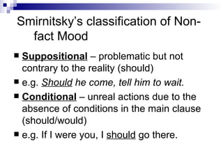 Smirnitsky’s classification of Non-fact Mood Suppositional  – problematic but not contrary to the reality (should) e.g.  Should  he come, tell him to wait. Conditional   – unreal actions due to the absence of conditions in the main clause (should/would) e.g. If I were you, I  should  go there. 