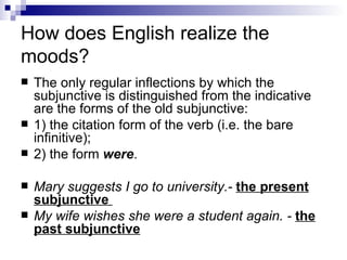 How does English realize the moods? The only regular inflections by which the subjunctive is distinguished from the indicative are the forms of the old subjunctive:  1) the citation form of the verb (i.e. the bare infinitive);  2) the form  were .  Mary suggests I go to university.-  the present subjunctive  My wife wishes she were a student again. -  the past subjunctive 