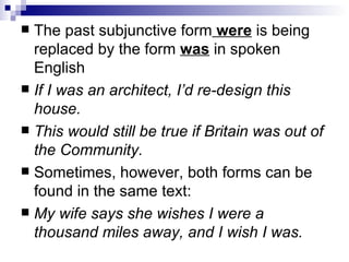 The past subjunctive form  were  is being replaced by the form  was  in spoken English  If I was an architect, I’d re-design this house. This would still be true if Britain was out of the Community. Sometimes, however, both forms can be found in the same text: My wife says she wishes I were a thousand miles away, and I wish I was. 