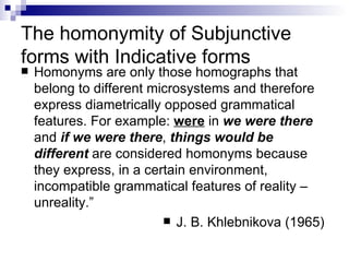 The homonymity of Subjunctive forms with Indicative forms Homonyms are only those homographs that belong to different microsystems and therefore express diametrically opposed grammatical features. For example:  were  in  we were there  and  if we were there ,  things would be different  are considered homonyms because they express, in a certain environment, incompatible grammatical features of reality – unreality.”   J. B. Khlebnikova (1965)  