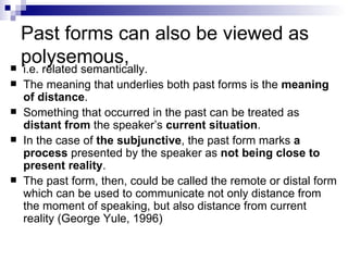 Past forms can also be viewed as polysemous, i.e. related semantically. The meaning that underlies both past forms is the  meaning of distance .  Something that occurred in the past can be treated as  distant from  the speaker’s  current situation .  In the case of  the subjunctive , the past form marks  a process  presented by the speaker as  not being close to present reality .  The past form, then, could be called the remote or distal form which can be used to communicate not only distance from the moment of speaking, but also distance from current reality (George Yule, 1996)   