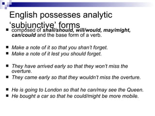 English possesses analytic ‘subjunctive’ forms composed of  shall/should, will/would, may/might, can/could  and the base form of a verb.  Make a note of it so that you shan’t forget. Make a note of it lest you should forget. They have arrived early so that they won’t miss the overture. They came early so that they wouldn’t miss the overture. He is going to London so that he can/may see the Queen. He bought a car so that he could/might be more mobile. 