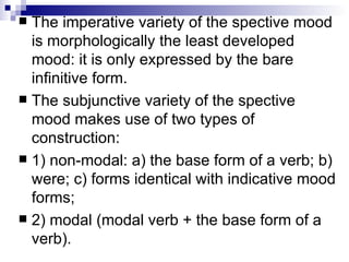 The imperative variety of the spective mood is morphologically the least developed mood: it is only expressed by the bare infinitive form.  The subjunctive variety of the spective mood makes use of two types of construction:  1) non-modal: a) the base form of a verb; b) were; c) forms identical with indicative mood forms;  2) modal (modal verb + the base form of a verb).  