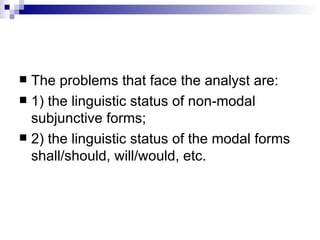 The problems that face the analyst are:  1) the linguistic status of non-modal subjunctive forms;  2) the linguistic status of the modal forms shall/should, will/would, etc.  