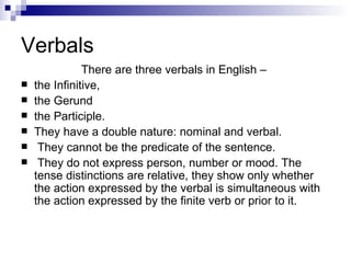 Verbals  There are three verbals in English –  the Infinitive,  the Gerund  the Participle.  They have a double nature: nominal and verbal. They cannot be the predicate of the sentence. They do not express person, number or mood. The tense distinctions are relative, they show only whether the action expressed by the verbal is simultaneous with the action expressed by the finite verb or prior to it.   