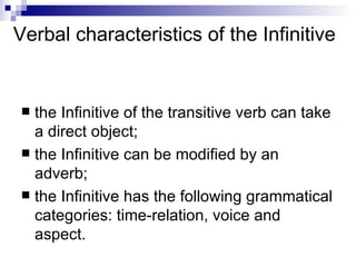 Verbal characteristics of the Infinitive the Infinitive of the transitive verb can take a direct object; the Infinitive can be modified by an adverb; the Infinitive has the following grammatical categories: time-relation, voice and aspect. 