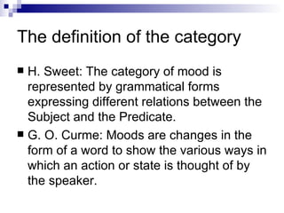 The definition of the category H. Sweet: The category of mood is represented by grammatical forms expressing different relations between the Subject and the Predicate. G. O. Curme: Moods are changes in the form of a word to show the various ways in which an action or state is thought of by the speaker. 