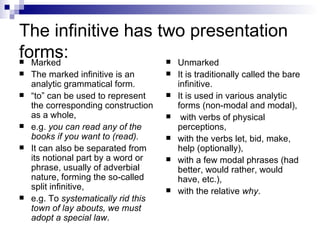 The infinitive has two presentation forms: Marked  The marked infinitive is an analytic grammatical form.  “ to” can be used to represent the corresponding construction as a whole,  e.g.  you can read any of the books if you want to (read).   It can also be separated from its notional part by a word or phrase, usually of adverbial nature, forming the so-called split infinitive,  e.g. To  systematically rid this town of lay abouts, we must adopt a special law .  Unmarked It is traditionally called the bare infinitive.  It is used in various analytic forms (non-modal and modal), with verbs of physical perceptions,  with the verbs let, bid, make, help (optionally),  with a few modal phrases (had better, would rather, would have, etc.),  with the relative  why .   