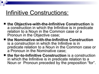 Infinitive Constructions: the Objective-with-the-Infinitive Construction  is a construction in which the Infinitive is in predicate relation to a Noun in the Common case or a Pronoun in the Objective case; the Nominative-with-the-Infinitive Construction  is a construction in which the Infinitive is in predicate relation to a Noun in the Common case or a Pronoun in the Nominative case; the for-to-Infinitive Construction  is a construction in which the Infinitive is in predicate relation to a Noun or  Pronoun preceded by the preposition “for”.   