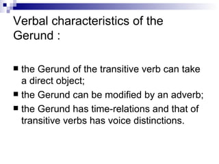 Verbal characteristics of the Gerund : the Gerund of the transitive verb can take a direct object; the Gerund can be modified by an adverb; the Gerund has time-relations and that of transitive verbs has voice distinctions. 