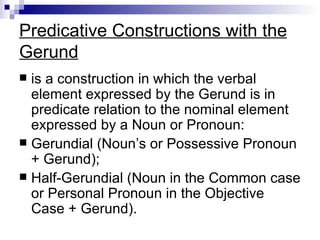 Predicative Constructions with the Gerund is a construction in which the verbal element expressed by the Gerund is in predicate relation to the nominal element expressed by a Noun or Pronoun: Gerundial (Noun’s or Possessive Pronoun + Gerund); Half-Gerundial (Noun in the Common case or Personal Pronoun in the Objective Case + Gerund). 
