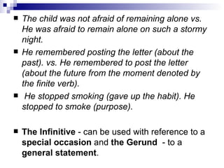 The child was not afraid of remaining alone vs. He was afraid to remain alone on such a stormy night. He remembered posting the letter (about the past). vs. He remembered to post the letter (about the future from the moment denoted by the finite verb). He stopped smoking (gave up the habit). He stopped to smoke (purpose). The Infinitive  - can be used with reference to a  special occasion  and  the Gerund   - to a  general statement .   