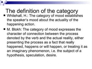 The definition of the category Whitehall, H.: The category of mood establishes the speaker’s mood about the actuality of the happening action. M. Blokh: The category of mood expresses the character of connection between the process denoted by the verb and the actual reality, either presenting the process as a fact that really happened, happens or will happen, or treating it as an imaginary phenomenon, i.e. the subject of a hypothesis, speculation, desire. 