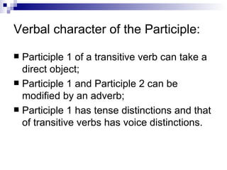 Verbal character of the Participle: Participle 1 of a transitive verb can take a direct object; Participle 1 and Participle 2 can be modified by an adverb; Participle 1 has tense distinctions and that of transitive verbs has voice distinctions. 