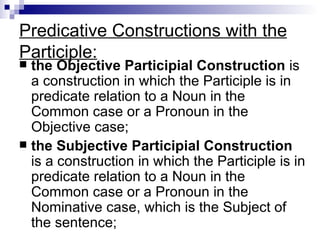 Predicative Constructions with the Participle: the Objective Participial Construction  is a construction in which the Participle is in predicate relation to a Noun in the Common case or a Pronoun in the Objective case; the Subjective Participial Construction  is a construction in which the Participle is in predicate relation to a Noun in the Common case or a Pronoun in the Nominative case, which is the Subject of the sentence; 