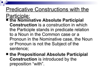 Predicative Constructions with the Participle: the Nominative Absolute Participial Construction  is a construction in which the Participle stands in predicate relation to a Noun in the Common case or a Pronoun in the Nominative case, the Noun or Pronoun is not the Subject of the sentence; the Prepositional Absolute Participial Construction  is introduced by the preposition “with”. 