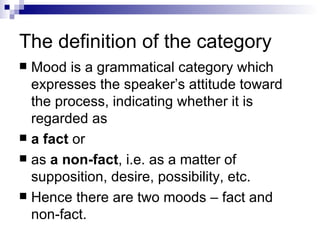 The definition of the category Mood is a grammatical category which expresses the speaker’s attitude toward the process, indicating whether it is regarded as  a fact  or  as  a non-fact , i.e. as a matter of supposition, desire, possibility, etc.  Hence there are two moods – fact and non-fact. 
