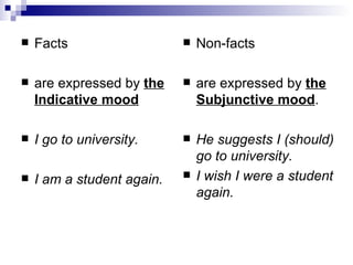 Facts  are expressed by  the Indicative mood   I go to university.  I am a student again.  Non-facts  are expressed by  the Subjunctive mood . He suggests I (should) go to university. I wish I were a student again. 