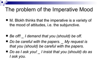 The problem of the Imperative Mood M. Blokh thinks that the imperative is a variety of the mood of attitudes, i.e. the subjunctive.  Be off! _ I demand that you (should) be off. Do be careful with the papers. _ My request is that you (should) be careful with the papers. Do as I ask you! _ I insist that you (should) do as I ask you.   