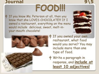 Journal                                           95


† If you know Ms. Peterson at all, then you
  know that she LOVES CHOCOLATE!!! If I
  owned a restaurant, everything on the menu
  would include delicious, sweet, melt-in-
  your-mouth chocolate!
                             † If you owned your own
                               restaurant, what food
                               would you serve? You may
                               include more than one
                               type of food.
                             † Write a paragraph in
                               response, and include at
                                least 10 adjectives!
 