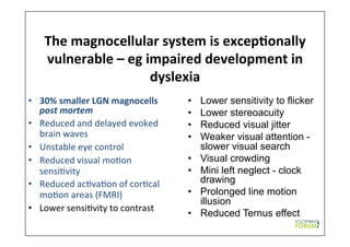 The	
  magnocellular	
  system	
  is	
  excep*onally	
  
vulnerable	
  –	
  eg	
  impaired	
  development	
  in	
  
dyslexia	
  
•  30%	
  smaller	
  LGN	
  magnocells	
  
post	
  mortem	
  	
  
•  Reduced	
  and	
  delayed	
  evoked	
  
brain	
  waves	
  
•  Unstable	
  eye	
  control	
  	
  
•  Reduced	
  visual	
  mo9on	
  
sensi9vity	
  
•  Reduced	
  ac9va9on	
  of	
  cor9cal	
  
mo9on	
  areas	
  (FMRI)	
  	
  
•  Lower	
  sensi9vity	
  to	
  contrast	
  
•  Lower sensitivity to flicker
•  Lower stereoacuity
•  Reduced visual jitter
•  Weaker visual attention -
slower visual search
•  Visual crowding
•  Mini left neglect - clock
drawing
•  Prolonged line motion
illusion
•  Reduced Ternus effect
 