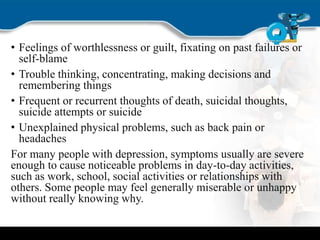 • Feelings of worthlessness or guilt, fixating on past failures or
self-blame
• Trouble thinking, concentrating, making decisions and
remembering things
• Frequent or recurrent thoughts of death, suicidal thoughts,
suicide attempts or suicide
• Unexplained physical problems, such as back pain or
headaches
For many people with depression, symptoms usually are severe
enough to cause noticeable problems in day-to-day activities,
such as work, school, social activities or relationships with
others. Some people may feel generally miserable or unhappy
without really knowing why.
 