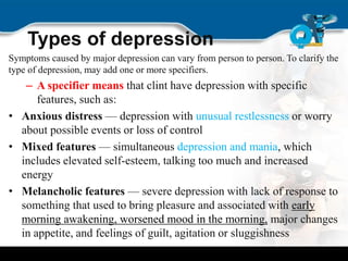 Types of depression
Symptoms caused by major depression can vary from person to person. To clarify the
type of depression, may add one or more specifiers.
– A specifier means that clint have depression with specific
features, such as:
• Anxious distress — depression with unusual restlessness or worry
about possible events or loss of control
• Mixed features — simultaneous depression and mania, which
includes elevated self-esteem, talking too much and increased
energy
• Melancholic features — severe depression with lack of response to
something that used to bring pleasure and associated with early
morning awakening, worsened mood in the morning, major changes
in appetite, and feelings of guilt, agitation or sluggishness
 