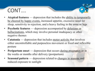 CONT….
• Atypical features — depression that includes the ability to temporarily
be cheered by happy events, increased appetite, excessive need for
sleep, sensitivity to rejection, and a heavy feeling in the arms or legs
• Psychotic features — depression accompanied by delusions or
hallucinations, which may involve personal inadequacy or other
negative themes
• Catatonia — depression that includes motor activity that involves
either uncontrollable and purposeless movement or fixed and inflexible
posture
• Peripartum onset — depression that occurs during pregnancy or in
the weeks or months after delivery (postpartum)
• Seasonal pattern — depression related to changes in seasons and
reduced exposure to sunlight
 