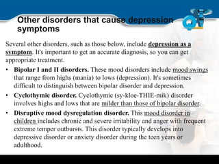 Other disorders that cause depression
symptoms
Several other disorders, such as those below, include depression as a
symptom. It's important to get an accurate diagnosis, so you can get
appropriate treatment.
• Bipolar I and II disorders. These mood disorders include mood swings
that range from highs (mania) to lows (depression). It's sometimes
difficult to distinguish between bipolar disorder and depression.
• Cyclothymic disorder. Cyclothymic (sy-kloe-THIE-mik) disorder
involves highs and lows that are milder than those of bipolar disorder.
• Disruptive mood dysregulation disorder. This mood disorder in
children includes chronic and severe irritability and anger with frequent
extreme temper outbursts. This disorder typically develops into
depressive disorder or anxiety disorder during the teen years or
adulthood.
 