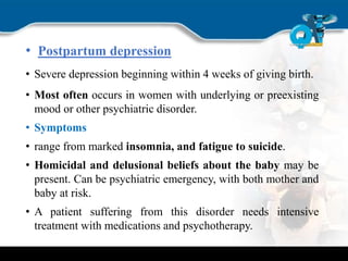 • Postpartum depression
• Severe depression beginning within 4 weeks of giving birth.
• Most often occurs in women with underlying or preexisting
mood or other psychiatric disorder.
• Symptoms
• range from marked insomnia, and fatigue to suicide.
• Homicidal and delusional beliefs about the baby may be
present. Can be psychiatric emergency, with both mother and
baby at risk.
• A patient suffering from this disorder needs intensive
treatment with medications and psychotherapy.
 