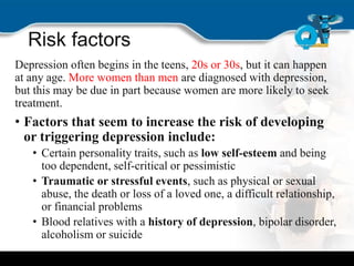 Risk factors
Depression often begins in the teens, 20s or 30s, but it can happen
at any age. More women than men are diagnosed with depression,
but this may be due in part because women are more likely to seek
treatment.
• Factors that seem to increase the risk of developing
or triggering depression include:
• Certain personality traits, such as low self-esteem and being
too dependent, self-critical or pessimistic
• Traumatic or stressful events, such as physical or sexual
abuse, the death or loss of a loved one, a difficult relationship,
or financial problems
• Blood relatives with a history of depression, bipolar disorder,
alcoholism or suicide
 