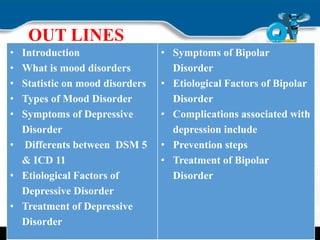 OUT LINES
• Introduction
• What is mood disorders
• Statistic on mood disorders
• Types of Mood Disorder
• Symptoms of Depressive
Disorder
• Differents between DSM 5
& ICD 11
• Etiological Factors of
Depressive Disorder
• Treatment of Depressive
Disorder
• Symptoms of Bipolar
Disorder
• Etiological Factors of Bipolar
Disorder
• Complications associated with
depression include
• Prevention steps
• Treatment of Bipolar
Disorder
 