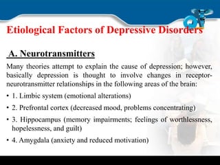 Etiological Factors of Depressive Disorders
A. Neurotransmitters
Many theories attempt to explain the cause of depression; however,
basically depression is thought to involve changes in receptor-
neurotransmitter relationships in the following areas of the brain:
• 1. Limbic system (emotional alterations)
• 2. Prefrontal cortex (decreased mood, problems concentrating)
• 3. Hippocampus (memory impairments; feelings of worthlessness,
hopelessness, and guilt)
• 4. Amygdala (anxiety and reduced motivation)
 