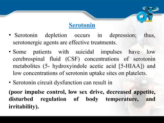 Serotonin
• Serotonin depletion occurs in depression; thus,
serotonergic agents are effective treatments.
• Some patients with suicidal impulses have low
cerebrospinal fluid (CSF) concentrations of serotonin
metabolites (5- hydroxyindole acetic acid [5-HIAA]) and
low concentrations of serotonin uptake sites on platelets.
• Serotonin circuit dysfunction can result in
(poor impulse control, low sex drive, decreased appetite,
disturbed regulation of body temperature, and
irritability).
 