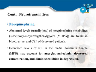 Cont., Neurotransmitters
• Norepinephrine.
• Abnormal levels (usually low) of norepinephrine metabolites
(3-methoxy-4-hydroxyphenylglycol [MHPG]) are found in
blood, urine, and CSF of depressed patients.
• Decreased levels of NE in the medial forebrain bundle
(MFB) may account for anergia, anhedonia, decreased
concentration, and diminished libido in depression.
 