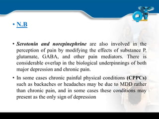 • N.B
• Serotonin and norepinephrine are also involved in the
perception of pain by modifying the effects of substance P,
glutamate, GABA, and other pain mediators. There is
considerable overlap in the biological underpinnings of both
major depression and chronic pain.
• In some cases chronic painful physical conditions (CPPCs)
such as backaches or headaches may be due to MDD rather
than chronic pain, and in some cases these conditions may
present as the only sign of depression
 