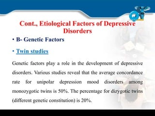 Cont., Etiological Factors of Depressive
Disorders
• B- Genetic Factors
• Twin studies
Genetic factors play a role in the development of depressive
disorders. Various studies reveal that the average concordance
rate for unipolar depression mood disorders among
monozygotic twins is 50%. The percentage for dizygotic twins
(different genetic constitution) is 20%.
 