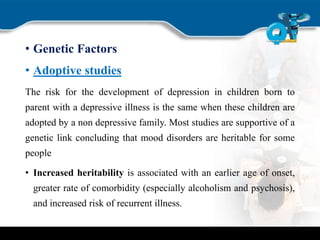 • Genetic Factors
• Adoptive studies
The risk for the development of depression in children born to
parent with a depressive illness is the same when these children are
adopted by a non depressive family. Most studies are supportive of a
genetic link concluding that mood disorders are heritable for some
people
• Increased heritability is associated with an earlier age of onset,
greater rate of comorbidity (especially alcoholism and psychosis),
and increased risk of recurrent illness.
 