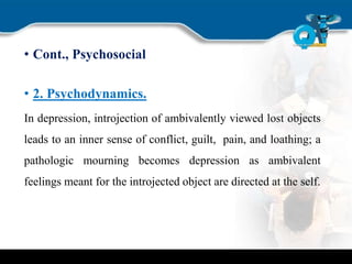 • Cont., Psychosocial
• 2. Psychodynamics.
In depression, introjection of ambivalently viewed lost objects
leads to an inner sense of conflict, guilt, pain, and loathing; a
pathologic mourning becomes depression as ambivalent
feelings meant for the introjected object are directed at the self.
 