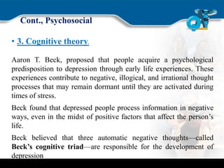 Cont., Psychosocial
• 3. Cognitive theory.
Aaron T. Beck, proposed that people acquire a psychological
predisposition to depression through early life experiences. These
experiences contribute to negative, illogical, and irrational thought
processes that may remain dormant until they are activated during
times of stress.
Beck found that depressed people process information in negative
ways, even in the midst of positive factors that affect the person’s
life.
Beck believed that three automatic negative thoughts—called
Beck’s cognitive triad—are responsible for the development of
depression
 