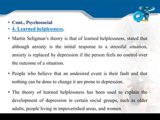 • Cont., Psychosocial
• 4. Learned helplessness.
• Martin Seligman’s theory is that of learned helplessness, stated that
although anxiety is the initial response to a stressful situation,
anxiety is replaced by depression if the person feels no control over
the outcome of a situation.
• People who believe that an undesired event is their fault and that
nothing can be done to change it are prone to depression.
• The theory of learned helplessness has been used to explain the
development of depression in certain social groups, such as older
adults, people living in impoverished areas, and women.
 