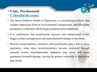 • Cont., Psychosocial
• 5. Stressful life events.
• The Stress-Diathesis Model of Depression is a psychological theory that
explains depression from an environmental, interpersonal, and life-events
perspective combined with biological predisposition (diathesis).
• It is well-known that psychosocial stressors and interpersonal events
trigger certain neurophysical and neurochemical changes in the brain.
• Because norepinephrine, serotonin, and acetylcholine play a role in stress
regulation, when these neurotransmitters become overtaxed through
stressful events, neurotransmitter depletion may occur and cause
permanent neuronal damage, leaving the person vulnerable to depression
later in life
 
