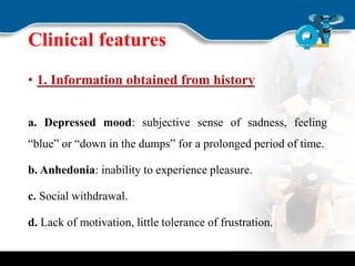 Clinical features
• 1. Information obtained from history
a. Depressed mood: subjective sense of sadness, feeling
“blue” or “down in the dumps” for a prolonged period of time.
b. Anhedonia: inability to experience pleasure.
c. Social withdrawal.
d. Lack of motivation, little tolerance of frustration.
 