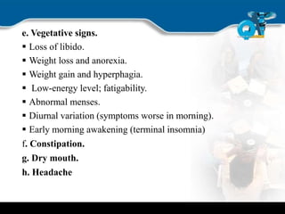 e. Vegetative signs.
 Loss of libido.
 Weight loss and anorexia.
 Weight gain and hyperphagia.
 Low-energy level; fatigability.
 Abnormal menses.
 Diurnal variation (symptoms worse in morning).
 Early morning awakening (terminal insomnia)
f. Constipation.
g. Dry mouth.
h. Headache
 
