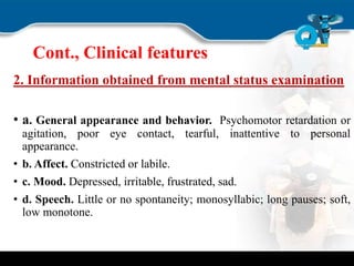 Cont., Clinical features
2. Information obtained from mental status examination
• a. General appearance and behavior. Psychomotor retardation or
agitation, poor eye contact, tearful, inattentive to personal
appearance.
• b. Affect. Constricted or labile.
• c. Mood. Depressed, irritable, frustrated, sad.
• d. Speech. Little or no spontaneity; monosyllabic; long pauses; soft,
low monotone.
 