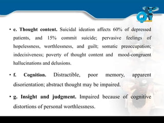 • e. Thought content. Suicidal ideation affects 60% of depressed
patients, and 15% commit suicide; pervasive feelings of
hopelessness, worthlessness, and guilt; somatic preoccupation;
indecisiveness; poverty of thought content and mood-congruent
hallucinations and delusions.
• f. Cognition. Distractible, poor memory, apparent
disorientation; abstract thought may be impaired.
• g. Insight and judgment. Impaired because of cognitive
distortions of personal worthlessness.
 